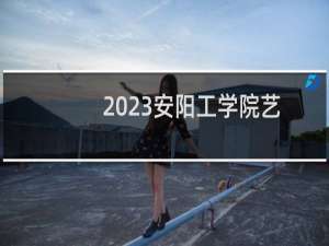 2023安阳工学院艺术类专业分数线(含2022-2023分数)