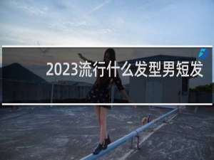 2023流行什么发型男短发