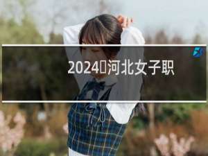 2024​河北女子职业技术学院最低多少分 附2023分数