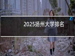 2025扬州大学排名多少位 综合排名第147位 校友会第68