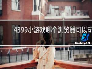 4399小游戏哪个浏览器可以玩