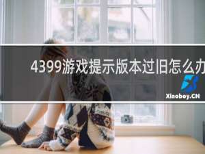 4399游戏提示版本过旧怎么办