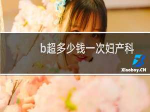 b超多少钱一次妇产科（b超多少钱）