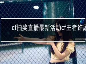 cf抽奖直播最新活动cf王者许愿