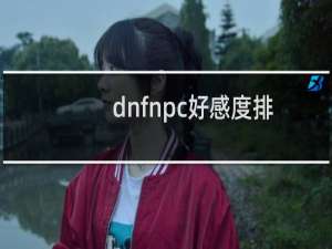 dnfnpc好感度排名（dnfnpc好感度）
