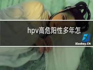 hpv高危阳性多年怎么办（hpv高危阳性多久转阴）