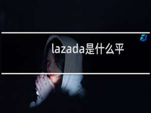 lazada是什么平台怎么样（lazada是什么平台）