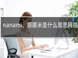 nanami、娜娜米是什么意思网络用语，全句怎么说什么梗
