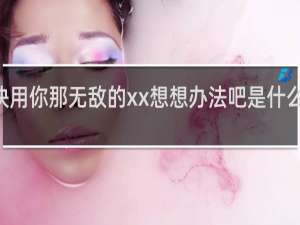 xx快用你那无敌的xx想想办法吧是什么梗什么梗