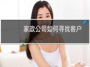 家政公司如何寻找客户 - 怎样开好一家家政公司