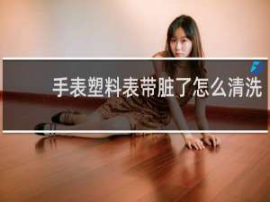 手表塑料表带脏了怎么清洗 - 橡胶表带怎么去污