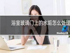 浴室玻璃门上的水垢怎么处理 - 浴室玻璃陈年水垢怎样清理