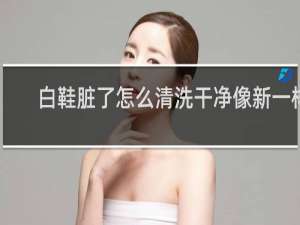 白鞋脏了怎么清洗干净像新一样 - 网鞋面折痕污垢洗不掉