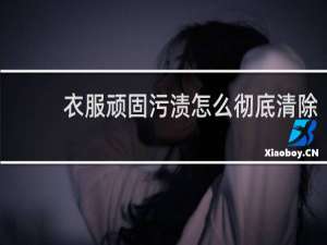 衣服顽固污渍怎么彻底清除 - 衣服上的污渍如何去除