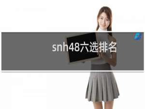 snh48六选排名（SNH48历年总选名单）