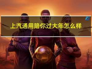 上汽通用陪你过大年怎么样