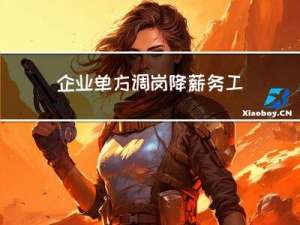 企业单方调岗降薪，务工者不服离职索赔