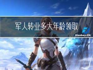 军人转业多大年龄领取钱