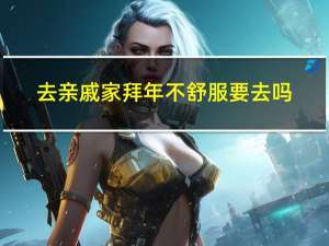 去亲戚家拜年不舒服要去吗