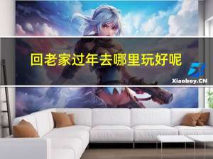回老家过年去哪里玩好呢