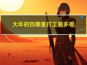 大年初四哪里打工最多呢