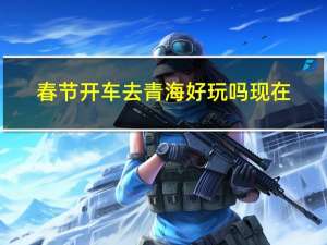 春节开车去青海好玩吗现在