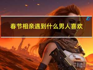 春节相亲遇到什么男人喜欢
