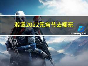 湘潭2022元宵节去哪玩