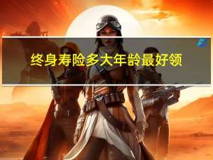 终身寿险多大年龄最好领