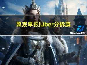 聚观早报|Uber分拆旗下网约车服务； 字节跳动首度超越腾讯和阿里