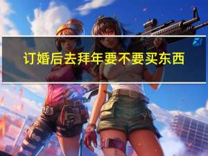 订婚后去拜年要不要买东西