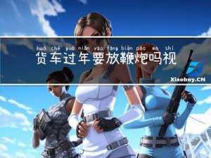 货车过年要放鞭炮吗视频
