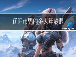 辽阳市男的多大年龄退休