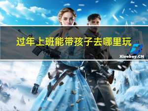 过年上班能带孩子去哪里玩