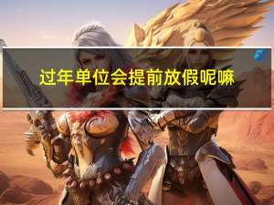 过年单位会提前放假呢嘛