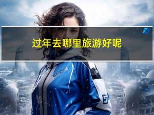 过年去哪里旅游好呢