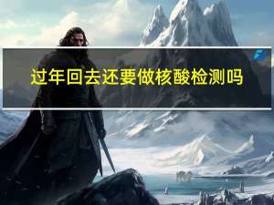 过年回去还要做核酸检测吗