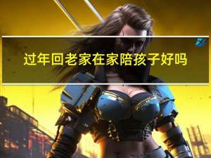 过年回老家在家陪孩子好吗