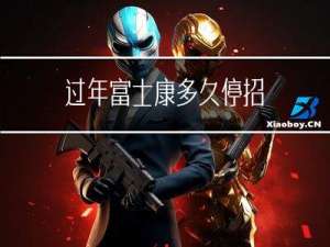 过年富士康多久停招
