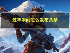 过年期间怎么发布头条