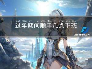 过年期间顺丰几点下班啊