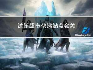 过年超市快递站点会关门吗