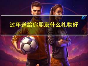 过年送给你朋友什么礼物好