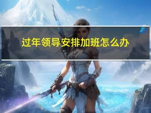 过年领导安排加班怎么办
