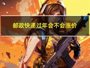 邮政快递过年会不会涨价