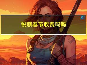 锐骐春节收费吗吗