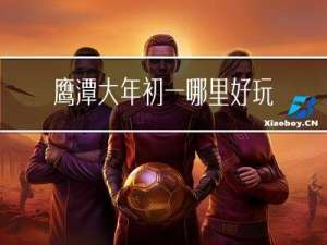鹰潭大年初一哪里好玩