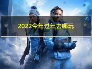 2022今年过年去哪玩