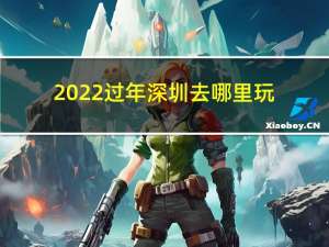 2022过年深圳去哪里玩