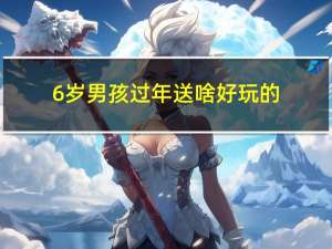 6岁男孩过年送啥好玩的